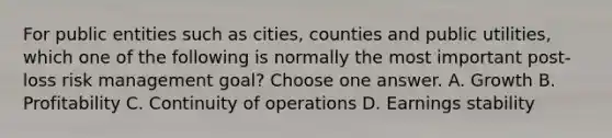 For public entities such as cities, counties and public utilities, which one of the following is normally the most important post-loss risk management goal? Choose one answer. A. Growth B. Profitability C. Continuity of operations D. Earnings stability