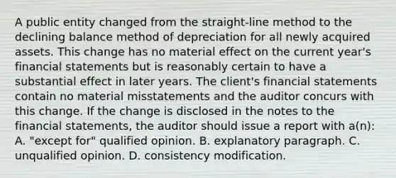 A public entity changed from the straight-line method to the declining balance method of depreciation for all newly acquired assets. This change has no material effect on the current year's financial statements but is reasonably certain to have a substantial effect in later years. The client's financial statements contain no material misstatements and the auditor concurs with this change. If the change is disclosed in the notes to the financial statements, the auditor should issue a report with a(n): A. "except for" qualified opinion. B. explanatory paragraph. C. unqualified opinion. D. consistency modification.