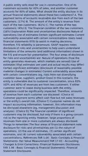 A public entity sells steel for use in construction. One of its customers accounts for 43% of sales, and another customer accounts for 40% of sales. What should the entity disclose in its annual financial statements about these two customers? A. The payment terms of accounts receivable due from each of the two customers. (17%) B. The amount of the entity's revenue from each of the two customers. (61%) C. The names of the two customers. (4%) D. The financial condition of the two customers. (16%) Explanation Risks and uncertainties disclosures Nature of operations Use of estimates Certain significant estimates Current vulnerability associated with certain concentrations Users need financial statements (F/S) to assist in making decisions; therefore, F/S reliability is paramount. GAAP requires notes disclosure of risks and uncertainties to help users understand limitations of the amounts (and additional information) shown in the F/S and ensure fair presentation. The four areas of disclosure for risks and uncertainties are: Nature of operations (how the entity generates revenues, which markets are served) Use of estimates (that estimates are used and actual results may differ) Certain significant estimates (disclosure of reasonably possible material changes in estimates) Current vulnerability associated with certain concentrations (eg, risks from not diversifying customer base, suppliers, product lines) In this scenario, the entity is vulnerable due to customer concentration, since 83% (43% and 40%) of revenues are from two customers. If either customer were to cease doing business with the entity, operations could be significantly impacted. Therefore, amounts of revenue from each customer are disclosed. (Choice A) Customer payment terms affect cash flow but not sales revenues or the entity's overall risk. (Choice C) Customer names do not impact accounting information; however, this information may be disclosed elsewhere (eg, management discussion and analysis). (Choice D) The financial condition of significant customers may be disclosed, but only if there is a going concern risk to the reporting entity. However, large proportions of revenues from one or more customers are always disclosed. Things to remember:The four areas of financial statement note disclosure for risks and uncertainties are (1) the nature of operations, (2) the use of estimates, (3) certain significant estimates, and (4) current vulnerability associated with certain concentrations. References FAR 1.04 : Basic Concepts & Financial Statements: Fair Value Measurement FAR 17.03 : Accounting Changes & Error Corrections: Financial Statement Disclosures FAR 1.06 : Basic Concepts & Financial Statements: Financial Statement Disclosures
