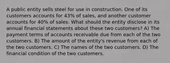 A public entity sells steel for use in construction. One of its customers accounts for 43% of sales, and another customer accounts for 40% of sales. What should the entity disclose in its annual <a href='https://www.questionai.com/knowledge/kFBJaQCz4b-financial-statements' class='anchor-knowledge'>financial statements</a> about these two customers? A) The payment terms of accounts receivable due from each of the two customers. B) The amount of the entity's revenue from each of the two customers. C) The names of the two customers. D) The financial condition of the two customers.