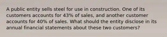 A public entity sells steel for use in construction. One of its customers accounts for 43% of sales, and another customer accounts for 40% of sales. What should the entity disclose in its annual financial statements about these two customers?