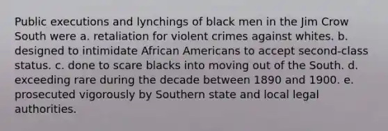 Public executions and lynchings of black men in the Jim Crow South were a. retaliation for violent crimes against whites. b. designed to intimidate African Americans to accept second-class status. c. done to scare blacks into moving out of the South. d. exceeding rare during the decade between 1890 and 1900. e. prosecuted vigorously by Southern state and local legal authorities.