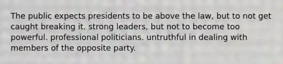 The public expects presidents to be above the law, but to not get caught breaking it. strong leaders, but not to become too powerful. professional politicians. untruthful in dealing with members of the opposite party.