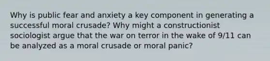 Why is public fear and anxiety a key component in generating a successful moral crusade? Why might a constructionist sociologist argue that the war on terror in the wake of 9/11 can be analyzed as a moral crusade or moral panic?