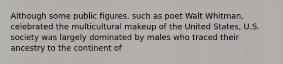 Although some public figures, such as poet Walt Whitman, celebrated the multicultural makeup of the United States, U.S. society was largely dominated by males who traced their ancestry to the continent of