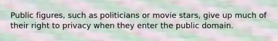 Public figures, such as politicians or movie stars, give up much of their right to privacy when they enter the public domain.