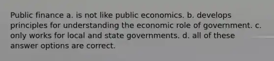 Public finance a. is not like public economics. b. develops principles for understanding the economic role of government. c. only works for local and state governments. d. all of these answer options are correct.