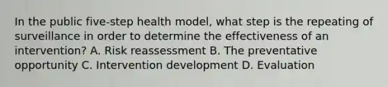 In the public​ five-step health​ model, what step is the repeating of surveillance in order to determine the effectiveness of an​ intervention? A. Risk reassessment B. The preventative opportunity C. Intervention development D. Evaluation