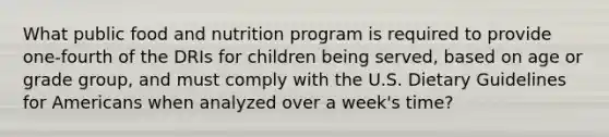 What public food and nutrition program is required to provide one-fourth of the DRIs for children being served, based on age or grade group, and must comply with the U.S. Dietary Guidelines for Americans when analyzed over a week's time?