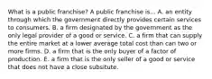 What is a public​ franchise? A public franchise is... A. an entity through which the government directly provides certain services to consumers. B. a firm designated by the government as the only legal provider of a good or service. C. a firm that can supply the entire market at a lower average total cost than can two or more firms. D. a firm that is the only buyer of a factor of production. E. a firm that is the only seller of a good or service that does not have a close subsitute.