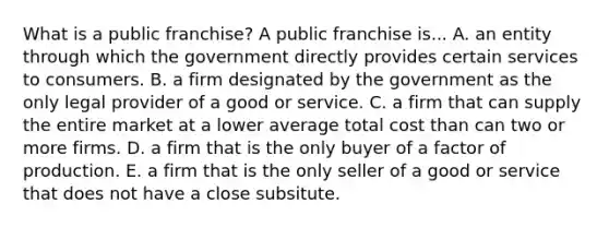 What is a public​ franchise? A public franchise is... A. an entity through which the government directly provides certain services to consumers. B. a firm designated by the government as the only legal provider of a good or service. C. a firm that can supply the entire market at a lower average total cost than can two or more firms. D. a firm that is the only buyer of a factor of production. E. a firm that is the only seller of a good or service that does not have a close subsitute.