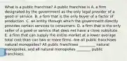 What is a public​ franchise? A public franchise is A. a firm designated by the government as the only legal provider of a good or service. B. a firm that is the only buyer of a factor of production. C. an entity through which the government directly provides certain services to consumers. D. a firm that is the only seller of a good or service that does not have a close subsitute. E. a firm that can supply the entire market at a lower average total cost than can two or more firms. Are all public franchises natural​ monopolies? All public franchises _________ natural​ monopolies, and all natural monopolies ________ public franchises.