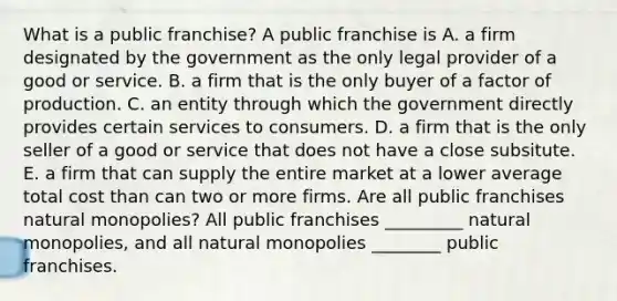 What is a public​ franchise? A public franchise is A. a firm designated by the government as the only legal provider of a good or service. B. a firm that is the only buyer of a factor of production. C. an entity through which the government directly provides certain services to consumers. D. a firm that is the only seller of a good or service that does not have a close subsitute. E. a firm that can supply the entire market at a lower average total cost than can two or more firms. Are all public franchises natural​ monopolies? All public franchises _________ natural​ monopolies, and all natural monopolies ________ public franchises.