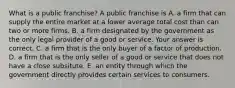 What is a public​ franchise? A public franchise is A. a firm that can supply the entire market at a lower average total cost than can two or more firms. B. a firm designated by the government as the only legal provider of a good or service. Your answer is correct. C. a firm that is the only buyer of a factor of production. D. a firm that is the only seller of a good or service that does not have a close subsitute. E. an entity through which the government directly provides certain services to consumers.