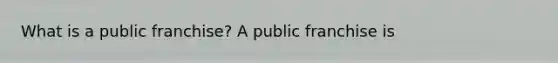 What is a public​ franchise? A public franchise is