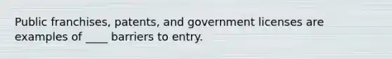 Public franchises, patents, and government licenses are examples of ____ barriers to entry.