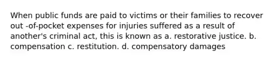 When public funds are paid to victims or their families to recover out -of-pocket expenses for injuries suffered as a result of another's criminal act, this is known as a. restorative justice. b. compensation c. restitution. d. compensatory damages