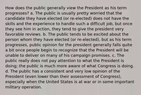 How does the public generally view the President as his term progresses? a. The public is usually pretty worried that the candidate they have elected (or re-elected) does not have the skills and the experience to handle such a difficult job, but once they see him in action, they tend to give the president very favorable reviews. b. The public tends to be excited about the person whom they have elected (or re-elected), but as his term progresses, public opinion for the president generally falls quite a bit once people begin to recognize that the President will be unable to deliver on many of his campaign promises. c. The public really does not pay attention to what the President is doing; the public is much more aware of what Congress is doing. d. The public has a consistent and very low opinion of the President (even lower than their assessment of Congress), especially when the United States is at war or in some important military operation.