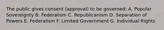 The public gives consent (approval) to be governed: A. Popular Sovereignty B. Federalism C. Republicanism D. Separation of Powers E. Federalism F. Limited Government G. Individual Rights