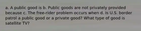 a. A public good is b. Public goods are not privately provided because c. The free-rider problem occurs when d. Is U.S. border patrol a public good or a private good? What type of good is satellite TV?