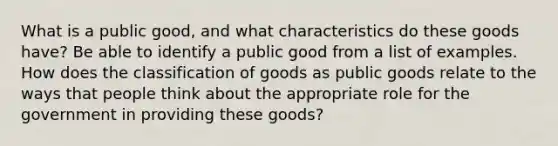 What is a public good, and what characteristics do these goods have? Be able to identify a public good from a list of examples. How does the classification of goods as public goods relate to the ways that people think about the appropriate role for the government in providing these goods?