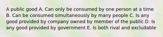 A public good A. Can only be consumed by one person at a time B. Can be consumed simultaneously by many people C. Is any good provided by company owned by member of the public D. Is any good provided by government E. Is both rival and excludable