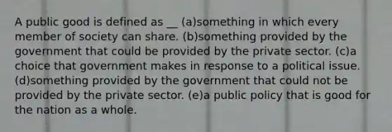 A public good is defined as __ (a)something in which every member of society can share. (b)something provided by the government that could be provided by the private sector. (c)a choice that government makes in response to a political issue. (d)something provided by the government that could not be provided by the private sector. (e)a public policy that is good for the nation as a whole.