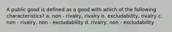 A public good is defined as a good with which of the following characteristics? a. non - rivalry, rivalry b. excludability, rivalry c. non - rivalry, non - excludability d. rivalry, non - excludability