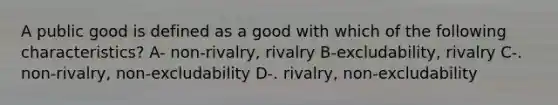 A public good is defined as a good with which of the following characteristics? A- non-rivalry, rivalry B-excludability, rivalry C-. non-rivalry, non-excludability D-. rivalry, non-excludability