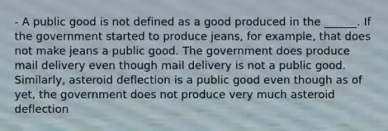 - A public good is not defined as a good produced in the ______. If the government started to produce jeans, for example, that does not make jeans a public good. The government does produce mail delivery even though mail delivery is not a public good. Similarly, asteroid deflection is a public good even though as of yet, the government does not produce very much asteroid deflection