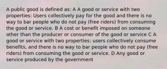 A public good is defined as: A A good or service with two properties: Users collectively pay for the good and there is no way to bar people who do not pay (free riders) from consuming the good or service. B A cost or benefit imposed on someone other than the producer or consumer of the good or service C A good or service with two properties: users collectively consume benefits, and there is no way to bar people who do not pay (free riders) from consuming the good or service. D Any good or service produced by the government