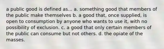 a public good is defined as... a. something good that members of the public make themselves b. a good that, once supplied, is open to consumption by anyone who wants to use it, with no possibility of exclusion. c. a good that only certain members of the public can consume but not others. d. the opiate of the masses.