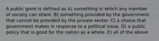 A public good is defined as A) something in which any member of society can share. B) something provided by the government that cannot be provided by the private sector. C) a choice that government makes in response to a political issue. D) a public policy that is good for the nation as a whole. E) all of the above