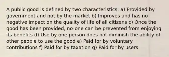 A public good is defined by two characteristics: a) Provided by government and not by the market b) Improves and has no negative impact on the quality of life of all citizens c) Once the good has been provided, no-one can be prevented from enjoying its benefits d) Use by one person does not diminish the ability of other people to use the good e) Paid for by voluntary contributions f) Paid for by taxation g) Paid for by users