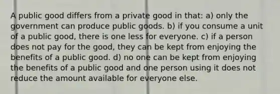 A public good differs from a private good in that: a) only the government can produce public goods. b) if you consume a unit of a public good, there is one less for everyone. c) if a person does not pay for the good, they can be kept from enjoying the benefits of a public good. d) no one can be kept from enjoying the benefits of a public good and one person using it does not reduce the amount available for everyone else.