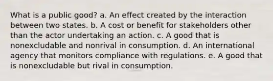 What is a public good? a. An effect created by the interaction between two states. b. A cost or benefit for stakeholders other than the actor undertaking an action. c. A good that is nonexcludable and nonrival in consumption. d. An international agency that monitors compliance with regulations. e. A good that is nonexcludable but rival in consumption.