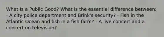 What Is a Public Good? What is the essential difference between: - A city police department and Brink's security? - Fish in the Atlantic Ocean and fish in a fish farm? - A live concert and a concert on television?