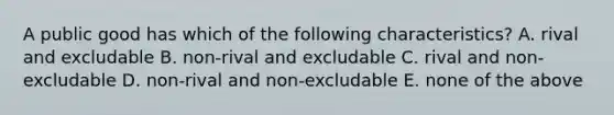 A public good has which of the following characteristics? A. rival and excludable B. non-rival and excludable C. rival and non-excludable D. non-rival and non-excludable E. none of the above