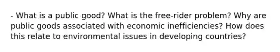 - What is a public good? What is the free-rider problem? Why are public goods associated with economic inefficiencies? How does this relate to environmental issues in developing countries?