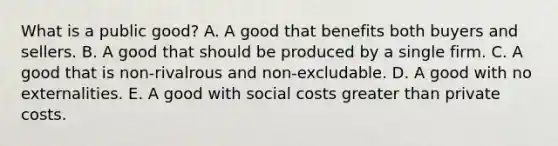 What is a public good? A. A good that benefits both buyers and sellers. B. A good that should be produced by a single firm. C. A good that is non-rivalrous and non-excludable. D. A good with no externalities. E. A good with social costs greater than private costs.