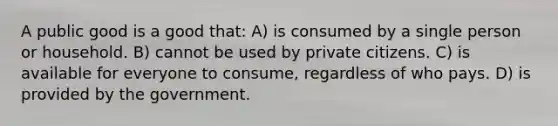 A public good is a good that: A) is consumed by a single person or household. B) cannot be used by private citizens. C) is available for everyone to consume, regardless of who pays. D) is provided by the government.