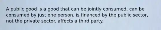 A public good is a good that can be jointly consumed. can be consumed by just one person. is financed by the public sector, not the private sector. affects a third party.