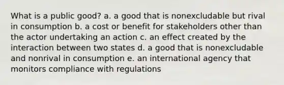 What is a public good? a. a good that is nonexcludable but rival in consumption b. a cost or benefit for stakeholders other than the actor undertaking an action c. an effect created by the interaction between two states d. a good that is nonexcludable and nonrival in consumption e. an international agency that monitors compliance with regulations