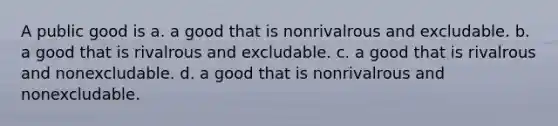 A public good is a. a good that is nonrivalrous and excludable. b. a good that is rivalrous and excludable. c. a good that is rivalrous and nonexcludable. d. a good that is nonrivalrous and nonexcludable.