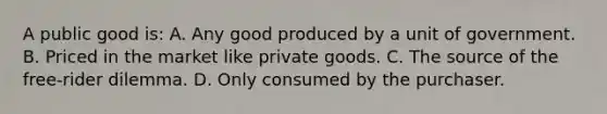 A public good is: A. Any good produced by a unit of government. B. Priced in the market like private goods. C. The source of the free-rider dilemma. D. Only consumed by the purchaser.