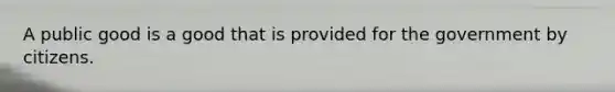 A public good is a good that is provided for the government by citizens.