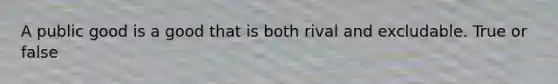 A public good is a good that is both rival and excludable. True or false