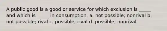 A public good is a good or service for which exclusion is _____ and which is _____ in consumption. a. not possible; nonrival b. not possible; rival c. possible; rival d. possible; nonrival