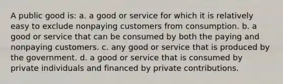 A public good is: a. a good or service for which it is relatively easy to exclude nonpaying customers from consumption. b. a good or service that can be consumed by both the paying and nonpaying customers. c. any good or service that is produced by the government. d. a good or service that is consumed by private individuals and financed by private contributions.