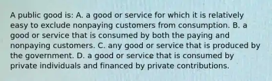 A public good is: A. a good or service for which it is relatively easy to exclude nonpaying customers from consumption. B. a good or service that is consumed by both the paying and nonpaying customers. C. any good or service that is produced by the government. D. a good or service that is consumed by private individuals and financed by private contributions.